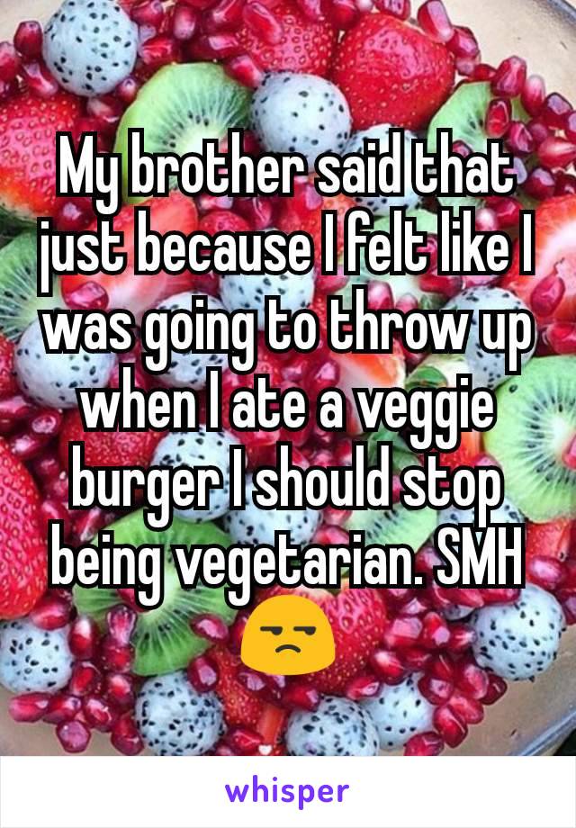 My brother said that just because I felt like I was going to throw up when I ate a veggie burger I should stop being vegetarian. SMH😒