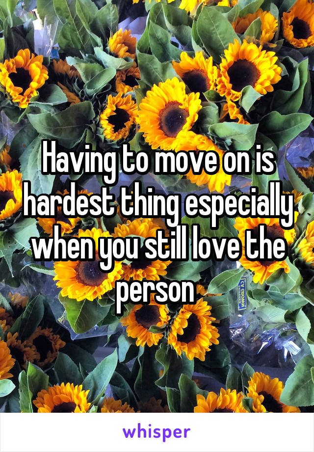 Having to move on is hardest thing especially when you still love the person 