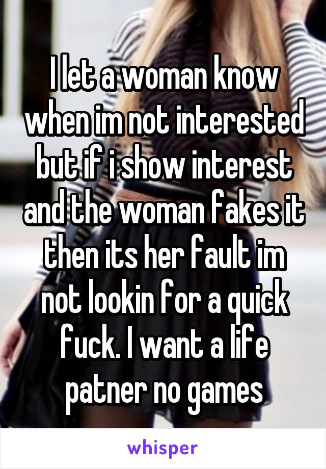 I let a woman know when im not interested but if i show interest and the woman fakes it then its her fault im not lookin for a quick fuck. I want a life patner no games