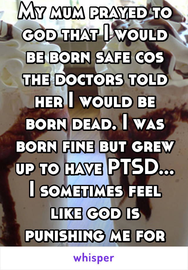 My mum prayed to god that I would be born safe cos the doctors told her I would be born dead. I was born fine but grew up to have PTSD... I sometimes feel like god is punishing me for being born