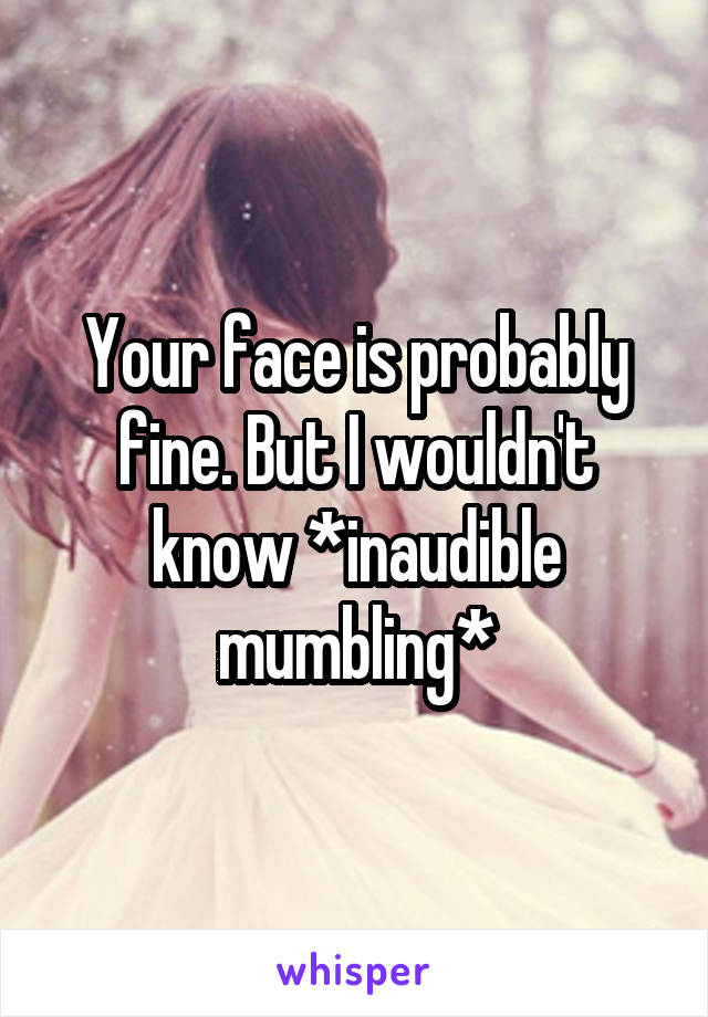 Your face is probably fine. But I wouldn't know *inaudible mumbling*