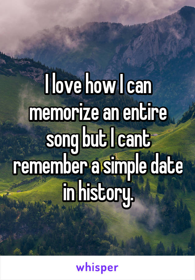 I love how I can memorize an entire song but I cant remember a simple date in history.