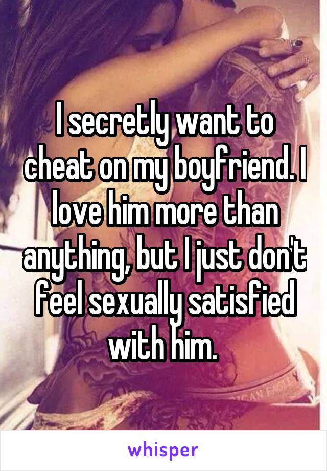 I secretly want to cheat on my boyfriend. I love him more than anything, but I just don't feel sexually satisfied with him. 