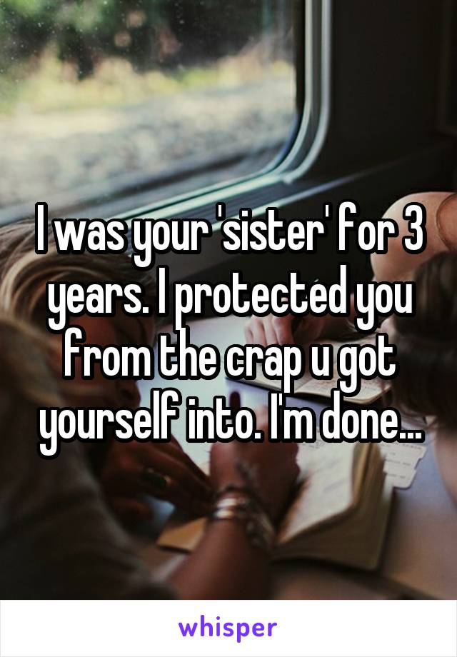 I was your 'sister' for 3 years. I protected you from the crap u got yourself into. I'm done...