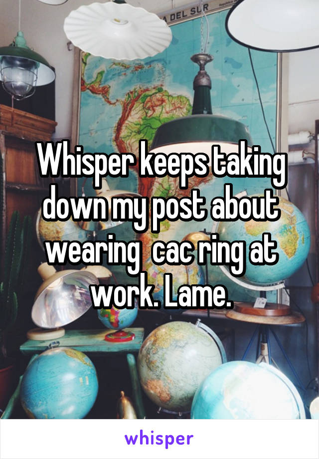 Whisper keeps taking down my post about wearing  cac ring at work. Lame.