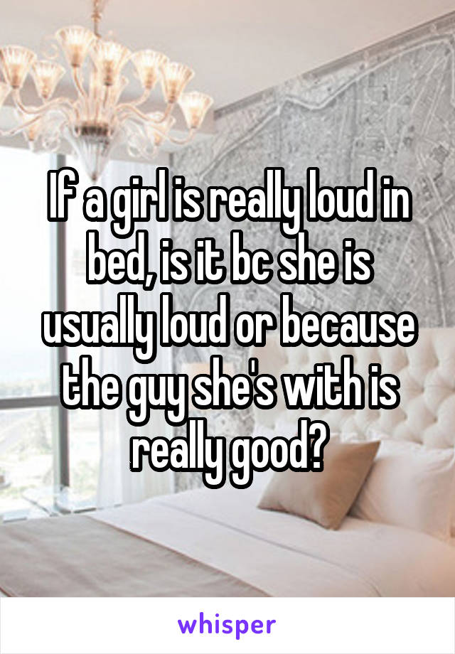 If a girl is really loud in bed, is it bc she is usually loud or because the guy she's with is really good?