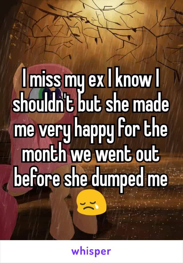 I miss my ex I know I shouldn't but she made me very happy for the month we went out before she dumped me 😢