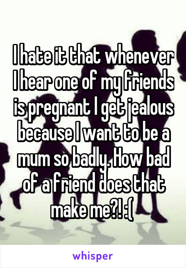 I hate it that whenever I hear one of my friends is pregnant I get jealous because I want to be a mum so badly. How bad of a friend does that make me?! :( 