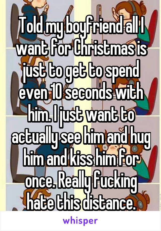 Told my boyfriend all I want for Christmas is just to get to spend even 10 seconds with him. I just want to actually see him and hug him and kiss him for once. Really fucking hate this distance.