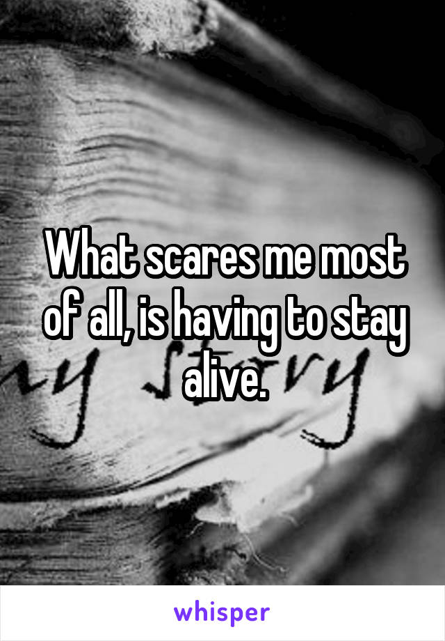 What scares me most of all, is having to stay alive.