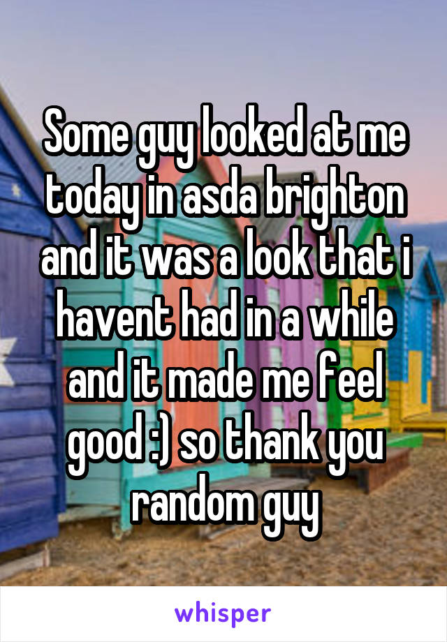 Some guy looked at me today in asda brighton and it was a look that i havent had in a while and it made me feel good :) so thank you random guy