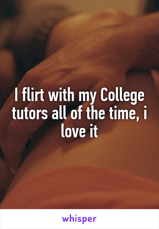 I flirt with my College tutors all of the time, i love it