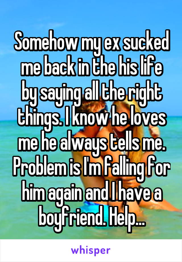 Somehow my ex sucked me back in the his life by saying all the right things. I know he loves me he always tells me. Problem is I'm falling for him again and I have a boyfriend. Help...