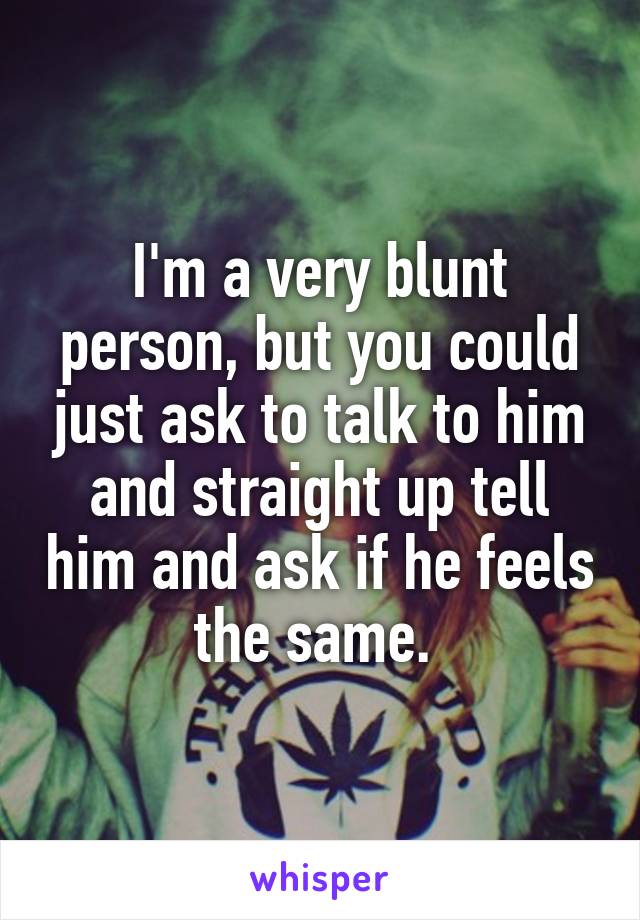 I'm a very blunt person, but you could just ask to talk to him and straight up tell him and ask if he feels the same. 