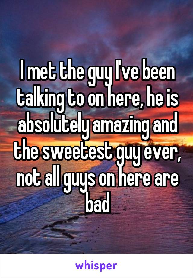 I met the guy I've been talking to on here, he is absolutely amazing and the sweetest guy ever, not all guys on here are bad