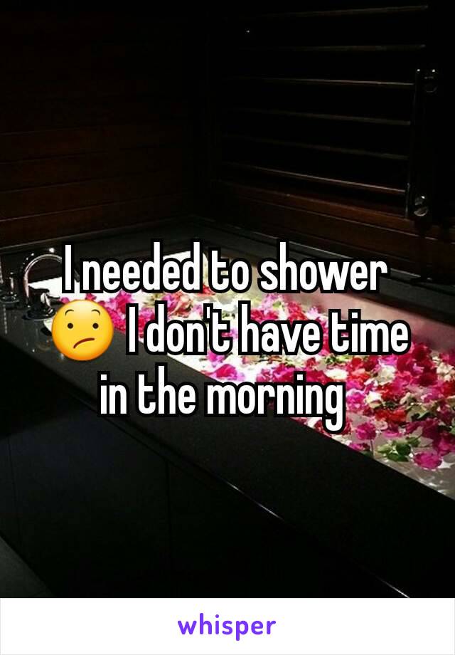 I needed to shower 😕 I don't have time in the morning 