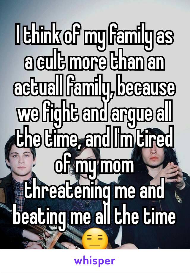 I think of my family as a cult more than an actuall family, because we fight and argue all the time, and I'm tired of my mom threatening me and beating me all the time 😑