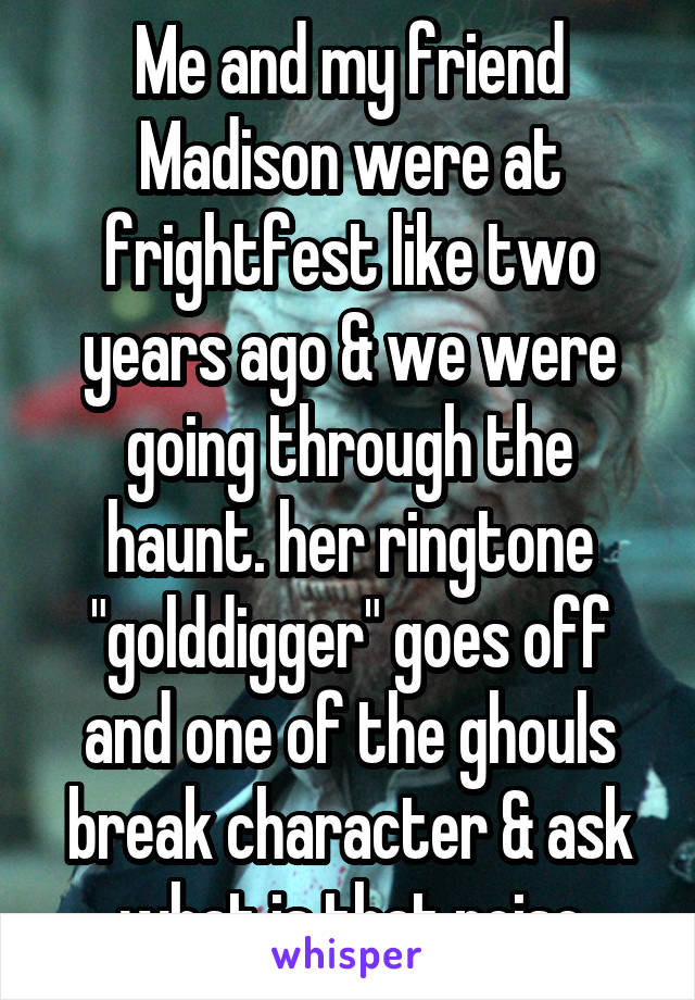 Me and my friend Madison were at frightfest like two years ago & we were going through the haunt. her ringtone "golddigger" goes off and one of the ghouls break character & ask what is that noise