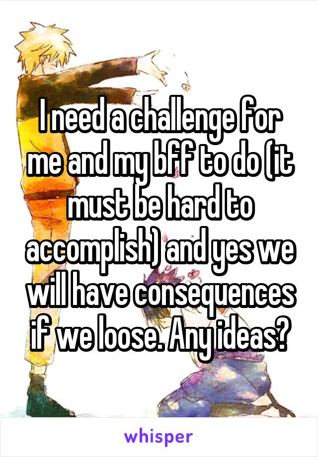 I need a challenge for me and my bff to do (it must be hard to accomplish) and yes we will have consequences if we loose. Any ideas?