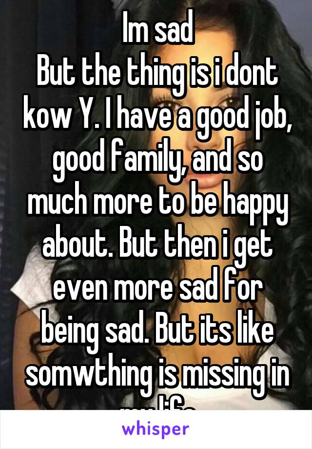 Im sad
But the thing is i dont kow Y. I have a good job, good family, and so much more to be happy about. But then i get even more sad for being sad. But its like somwthing is missing in my life