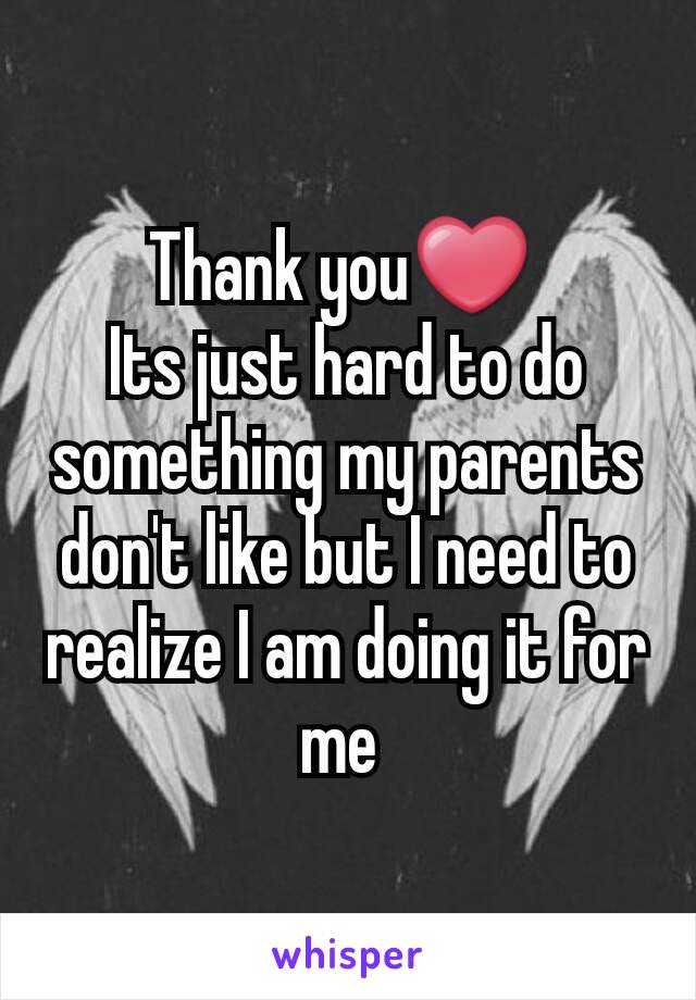 Thank you❤ 
Its just hard to do something my parents don't like but I need to realize I am doing it for me 