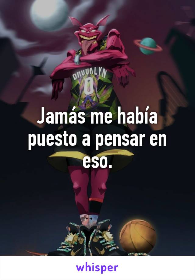 Jamás me había puesto a pensar en eso.