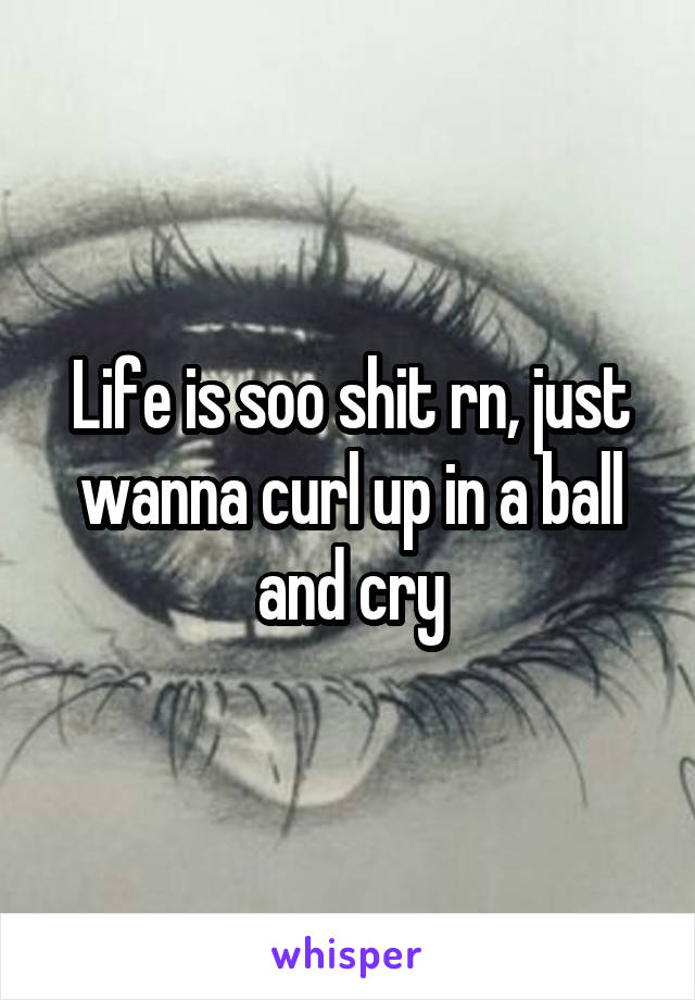 Life is soo shit rn, just wanna curl up in a ball and cry