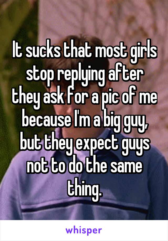 It sucks that most girls stop replying after they ask for a pic of me because I'm a big guy, but they expect guys not to do the same thing.