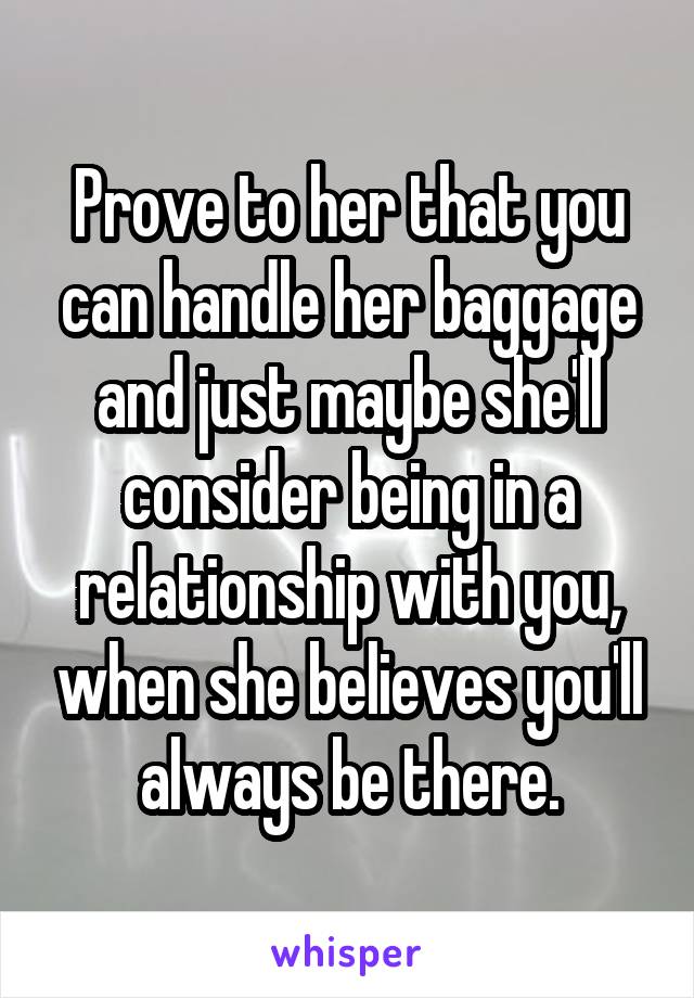 Prove to her that you can handle her baggage and just maybe she'll consider being in a relationship with you, when she believes you'll always be there.