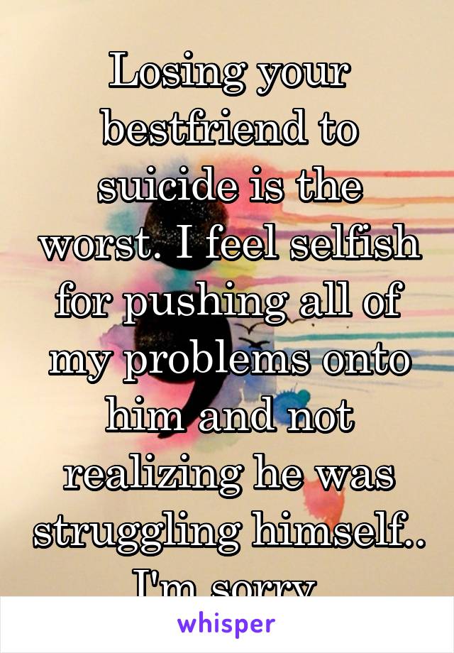 Losing your bestfriend to suicide is the worst. I feel selfish for pushing all of my problems onto him and not realizing he was struggling himself.. I'm sorry 