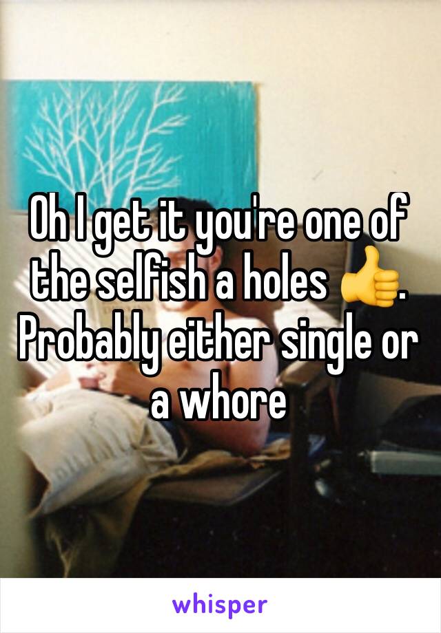 Oh I get it you're one of the selfish a holes 👍. Probably either single or a whore