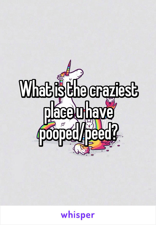 What is the craziest place u have pooped/peed?