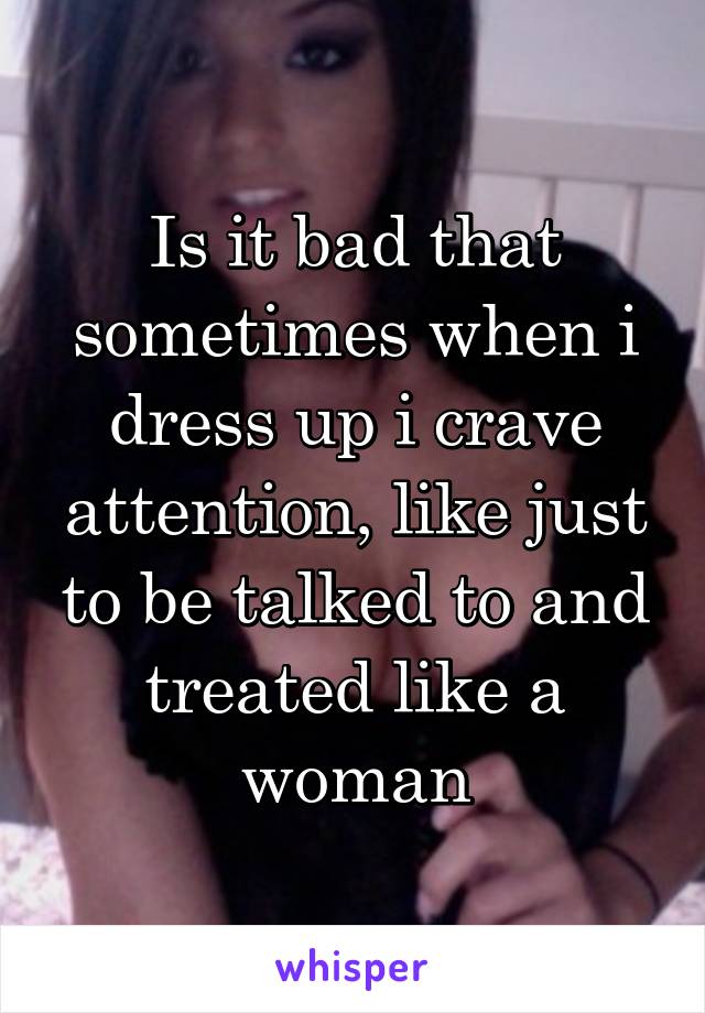 Is it bad that sometimes when i dress up i crave attention, like just to be talked to and treated like a woman