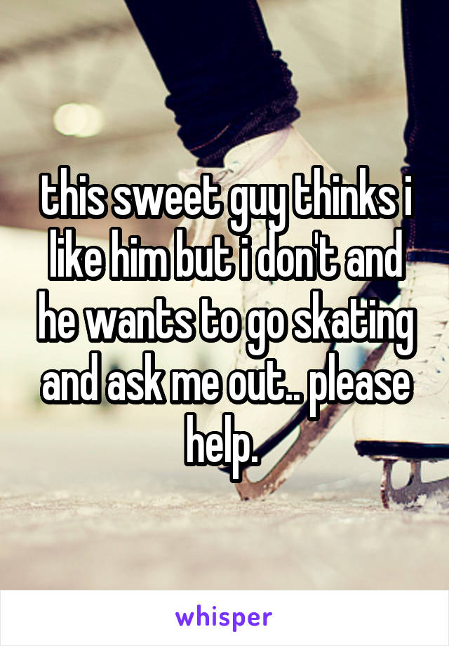 this sweet guy thinks i like him but i don't and he wants to go skating and ask me out.. please help. 