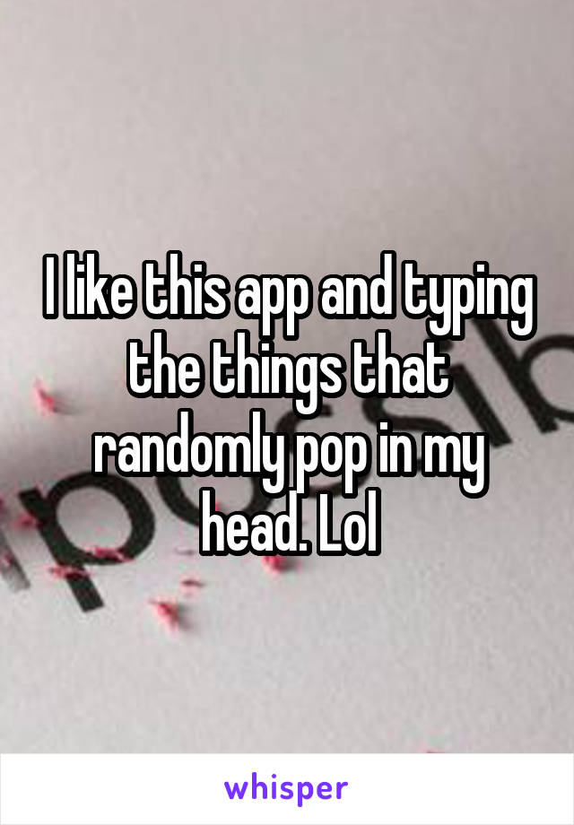 I like this app and typing the things that randomly pop in my head. Lol