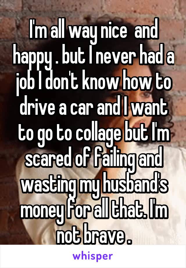 I'm all way nice  and happy . but I never had a job I don't know how to drive a car and I want to go to collage but I'm scared of failing and wasting my husband's money for all that. I'm not brave .