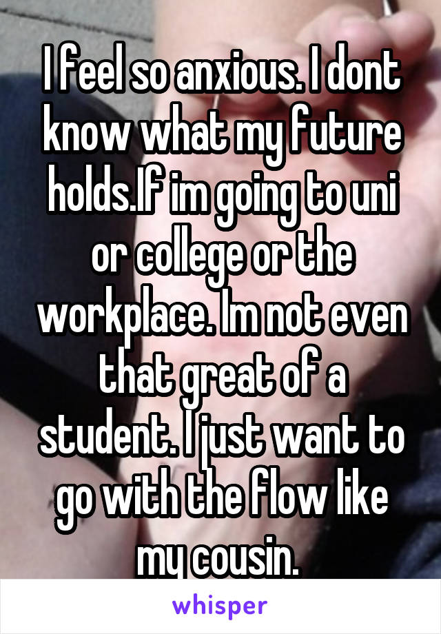 I feel so anxious. I dont know what my future holds.If im going to uni or college or the workplace. Im not even that great of a student. I just want to go with the flow like my cousin. 