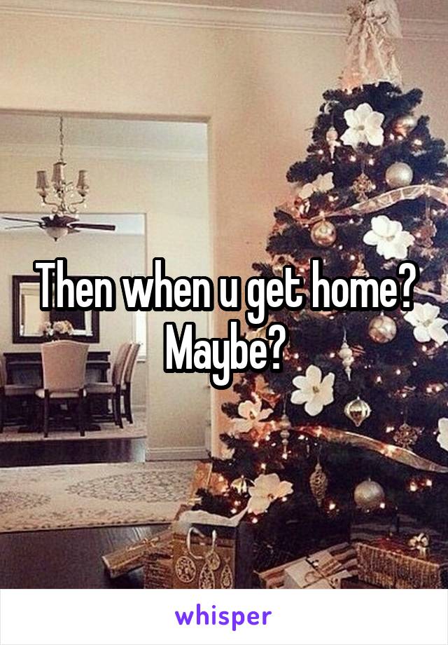 Then when u get home? Maybe?