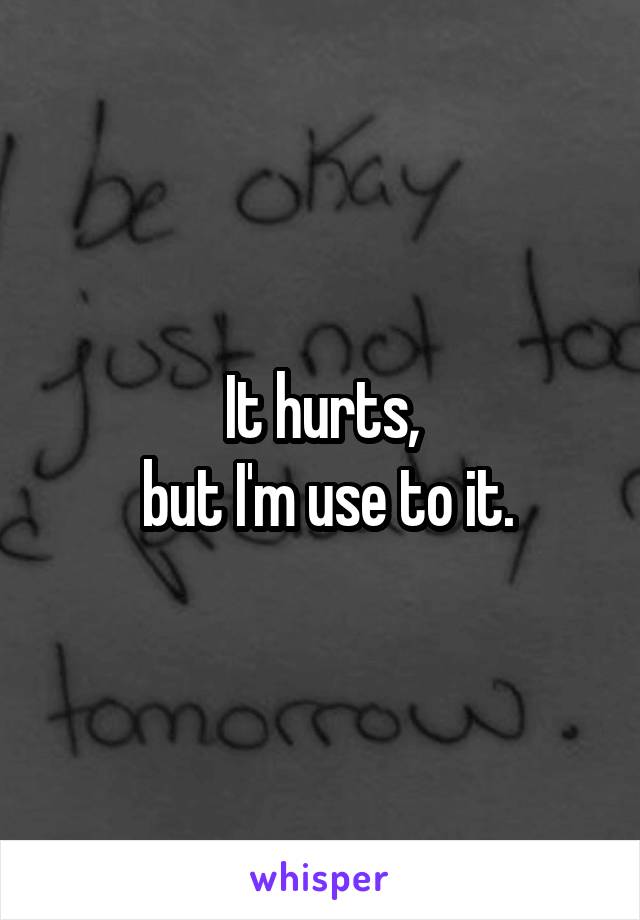 It hurts,
 but I'm use to it.