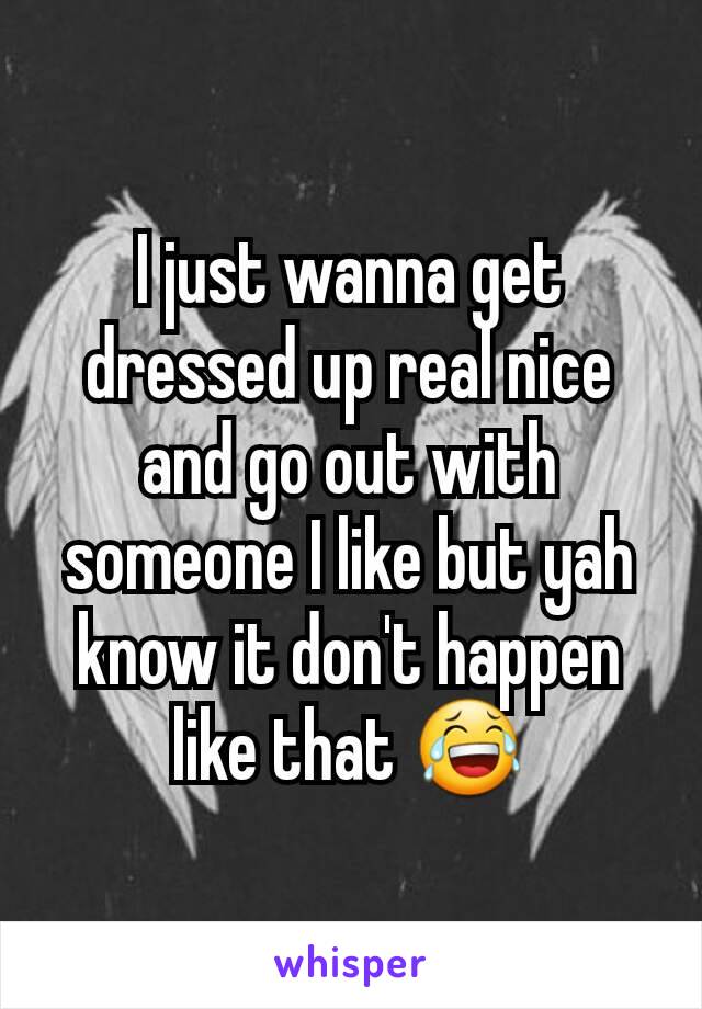 I just wanna get dressed up real nice and go out with someone I like but yah know it don't happen like that 😂