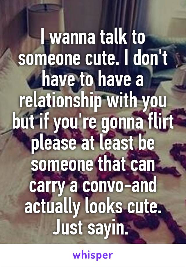 I wanna talk to someone cute. I don't have to have a relationship with you but if you're gonna flirt please at least be someone that can carry a convo-and actually looks cute. Just sayin. 