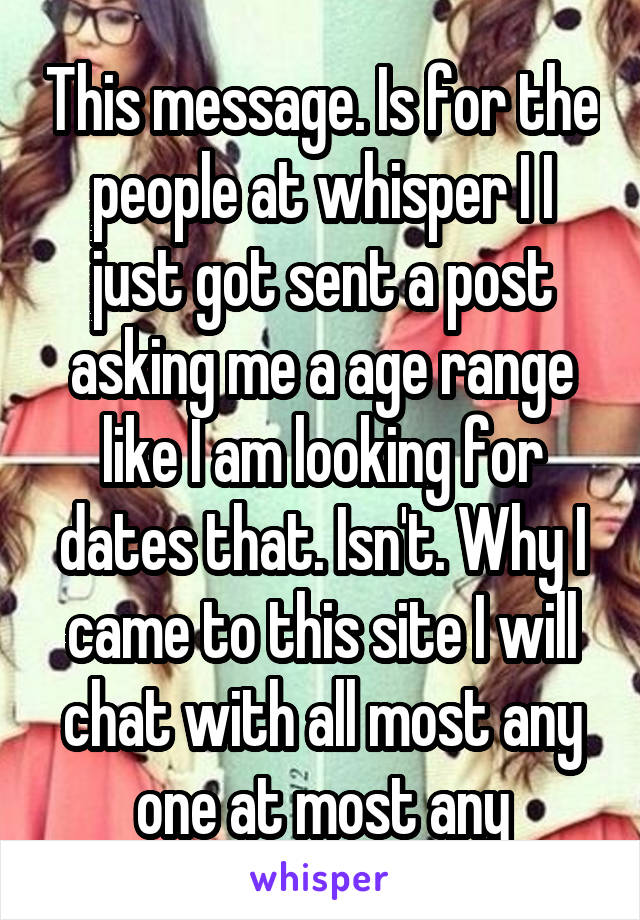 This message. Is for the people at whisper I I just got sent a post asking me a age range like I am looking for dates that. Isn't. Why I came to this site I will chat with all most any one at most any