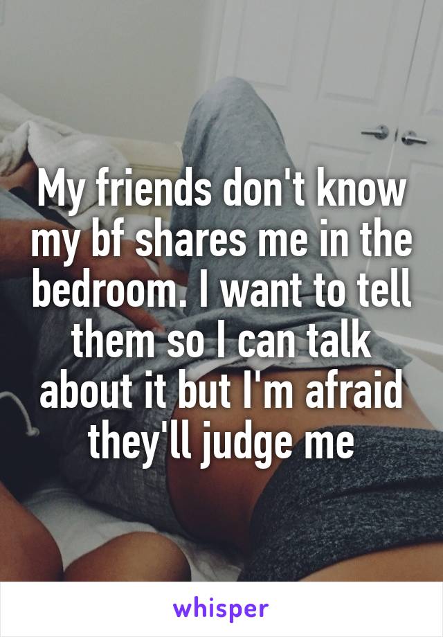 My friends don't know my bf shares me in the bedroom. I want to tell them so I can talk about it but I'm afraid they'll judge me