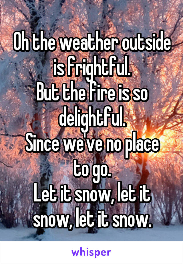 Oh the weather outside is frightful.
But the fire is so delightful.
Since we've no place to go.
Let it snow, let it snow, let it snow.