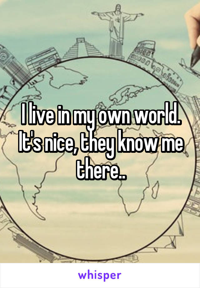 I live in my own world. It's nice, they know me there..