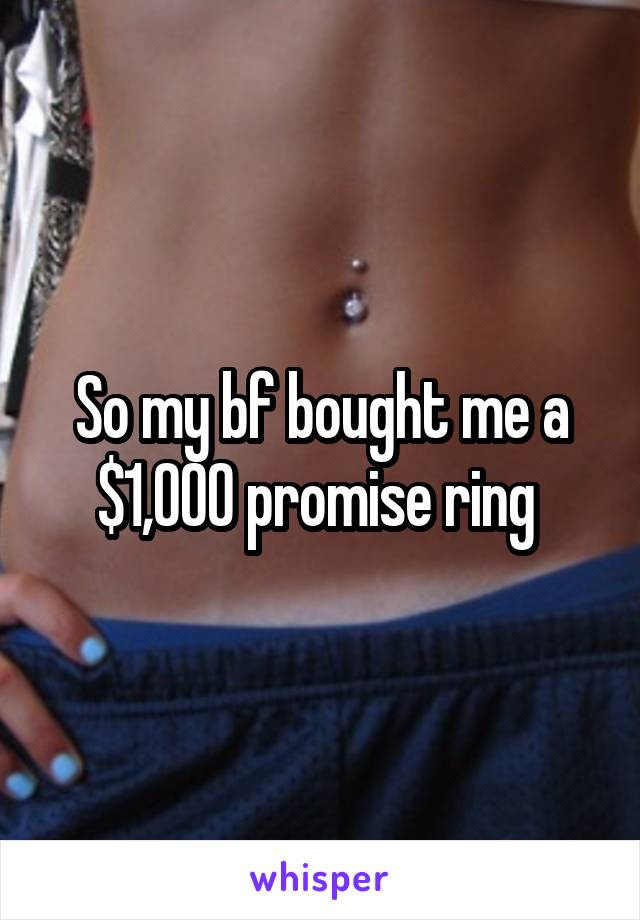 So my bf bought me a $1,000 promise ring 