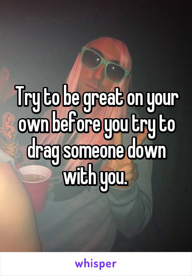 Try to be great on your own before you try to drag someone down with you. 