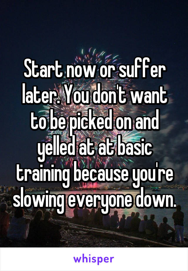 Start now or suffer later. You don't want to be picked on and yelled at at basic training because you're slowing everyone down.