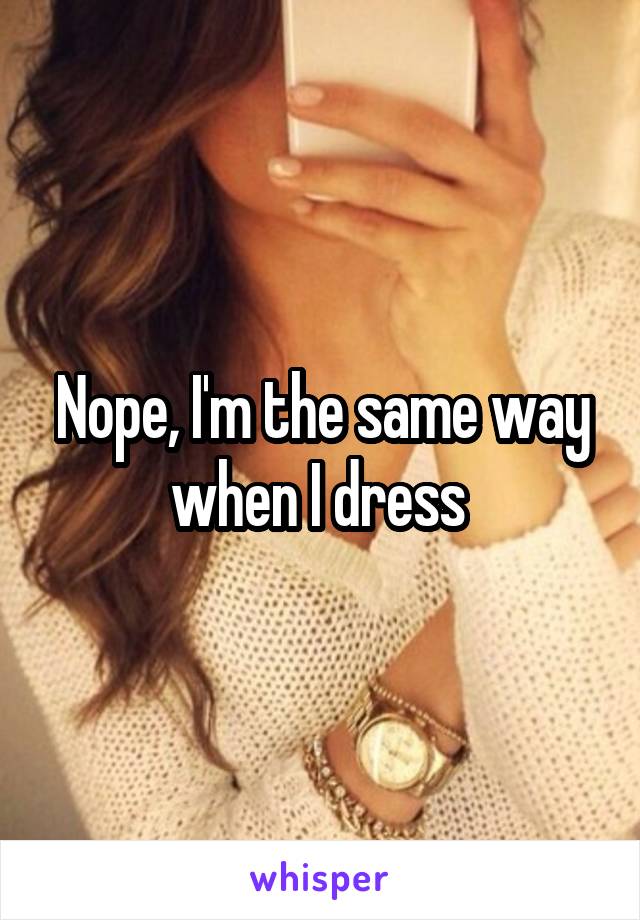 Nope, I'm the same way when I dress 