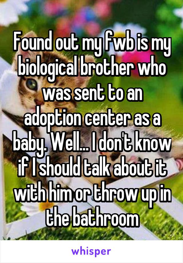 Found out my fwb is my biological brother who was sent to an adoption center as a baby. Well... I don't know if I should talk about it with him or throw up in the bathroom